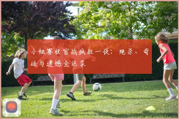 小组赛收官战疯狂一夜：绝杀、奇迹与遗憾全记录