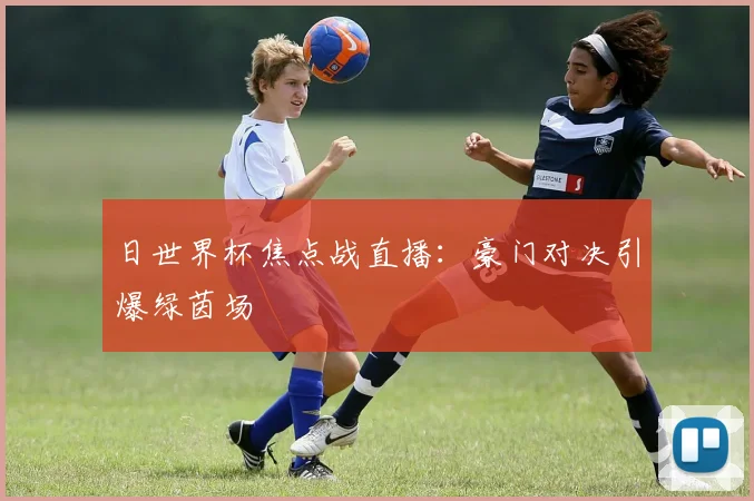 日世界杯焦点战直播:豪门对决引爆绿茵场