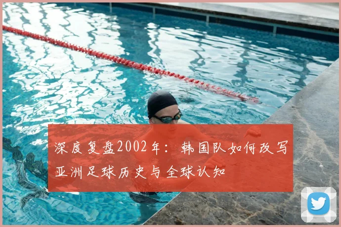 深度复盘2002年：韩国队如何改写亚洲足球历史与全球认知