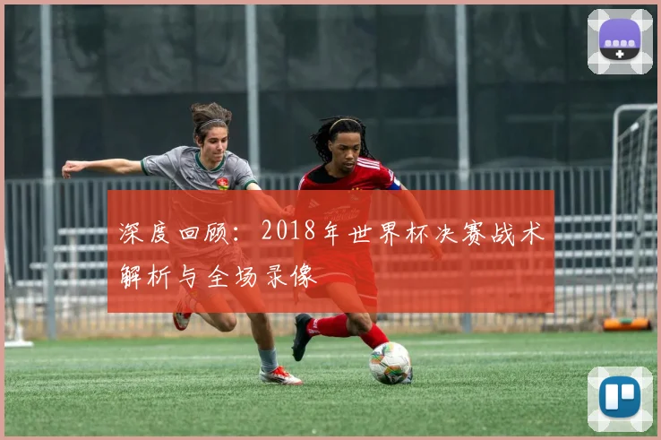 深度回顾：2018年世界杯决赛战术解析与全场录像