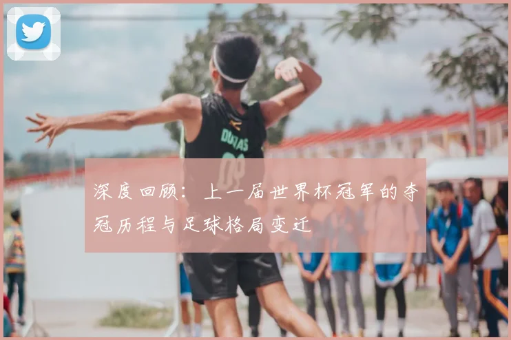 深度回顾：上一届世界杯冠军的夺冠历程与足球格局变迁