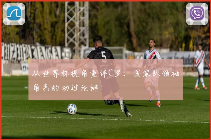 从世界杯视角重评C罗：国家队领袖角色的功过论辩