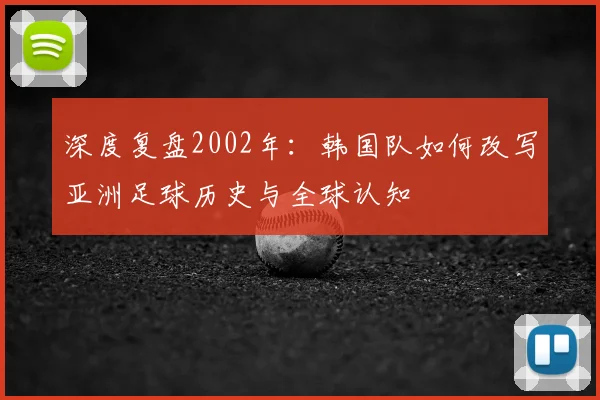 深度复盘2002年：韩国队如何改写亚洲足球历史与全球认知