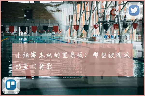 小组赛末轮的窒息夜：那些被淘汰的豪门背影